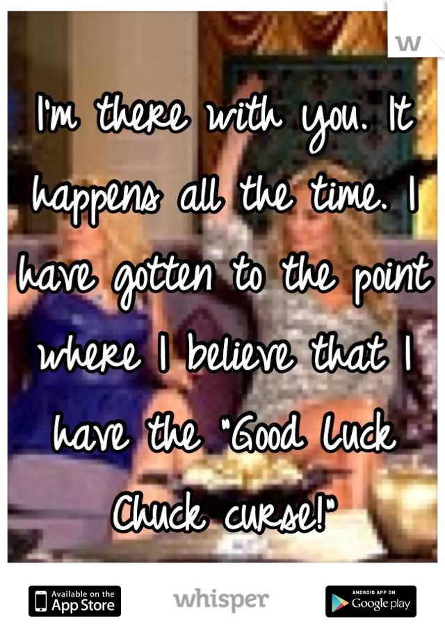 I'm there with you. It happens all the time. I have gotten to the point where I believe that I have the "Good Luck Chuck curse!"