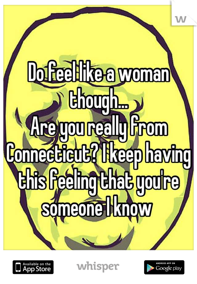 Do feel like a woman though... 
Are you really from Connecticut? I keep having this feeling that you're someone I know 