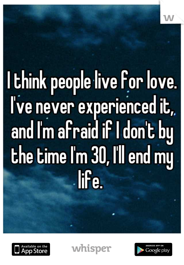 I think people live for love. I've never experienced it, and I'm afraid if I don't by the time I'm 30, I'll end my life. 