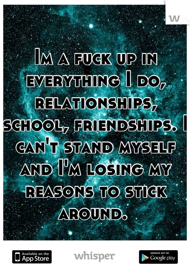 Im a fuck up in everything I do, relationships, school, friendships. I can't stand myself and I'm losing my reasons to stick around. 