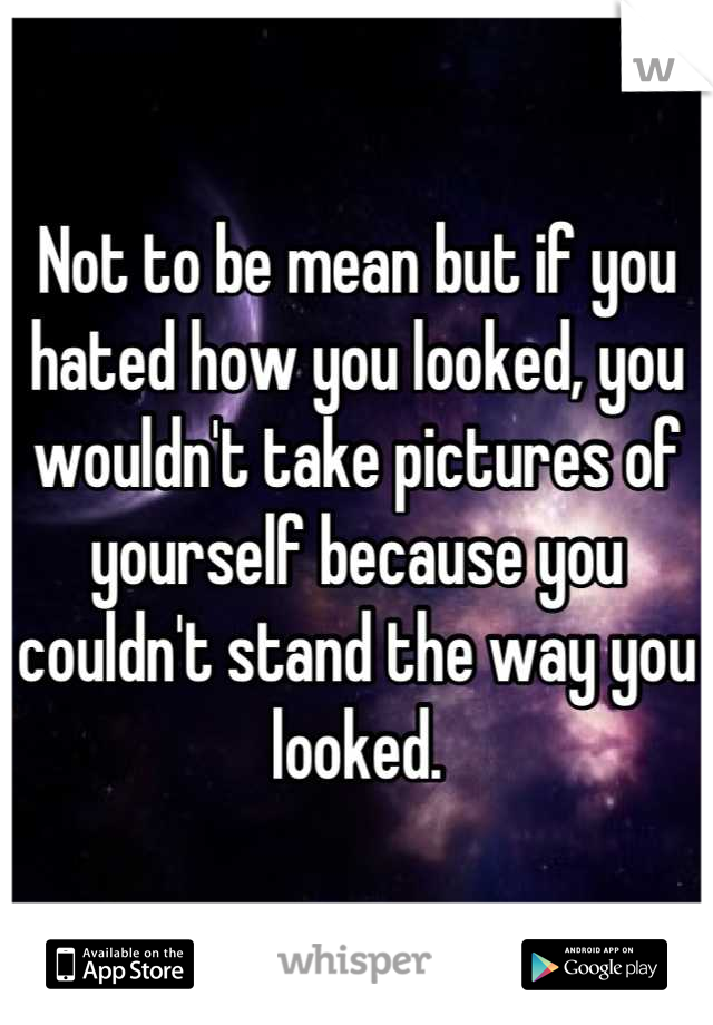 Not to be mean but if you hated how you looked, you wouldn't take pictures of yourself because you couldn't stand the way you looked.