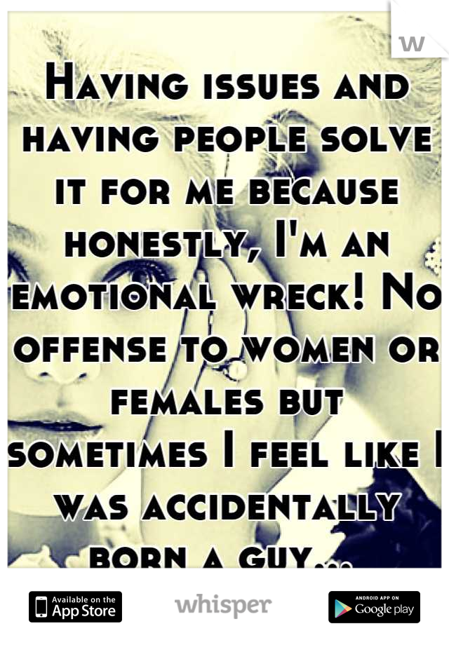 Having issues and having people solve it for me because honestly, I'm an emotional wreck! No offense to women or females but sometimes I feel like I was accidentally born a guy... 