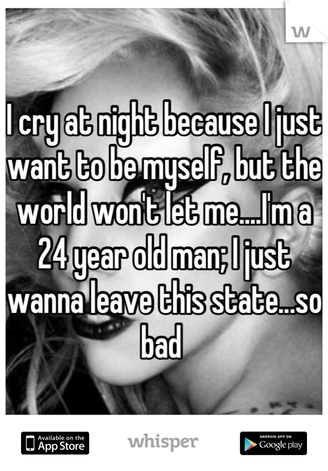 I cry at night because I just want to be myself, but the world won't let me....I'm a 24 year old man; I just wanna leave this state...so bad 