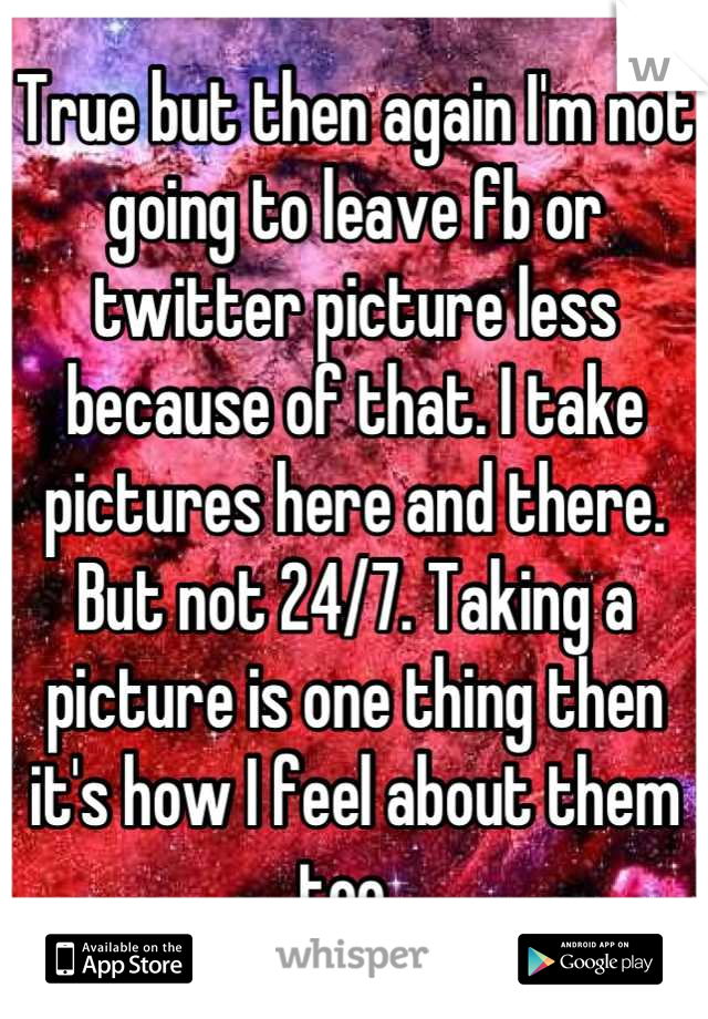 True but then again I'm not going to leave fb or twitter picture less because of that. I take pictures here and there. But not 24/7. Taking a picture is one thing then it's how I feel about them too. 