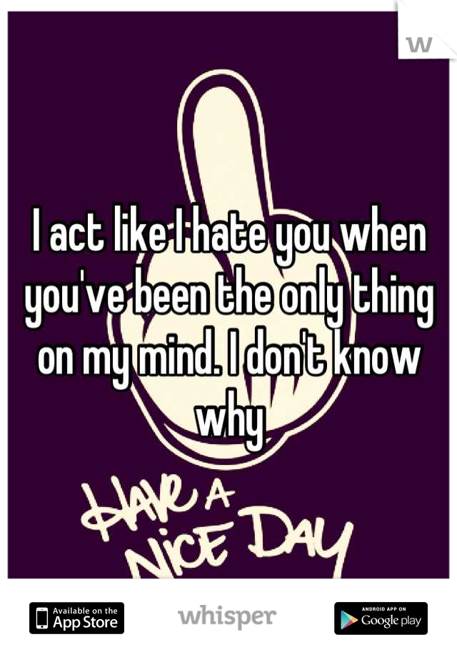 I act like I hate you when you've been the only thing on my mind. I don't know why