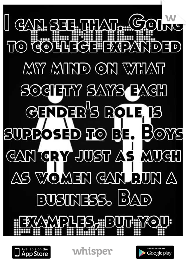 I can see that. Going to college expanded my mind on what society says each gender's role is supposed to be. Boys can cry just as much as women can run a business. Bad examples, but you know. 