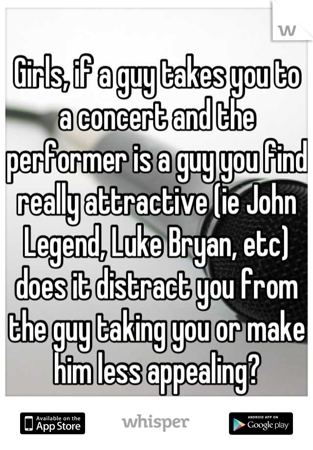 Girls, if a guy takes you to a concert and the performer is a guy you find really attractive (ie John Legend, Luke Bryan, etc) does it distract you from the guy taking you or make him less appealing?
