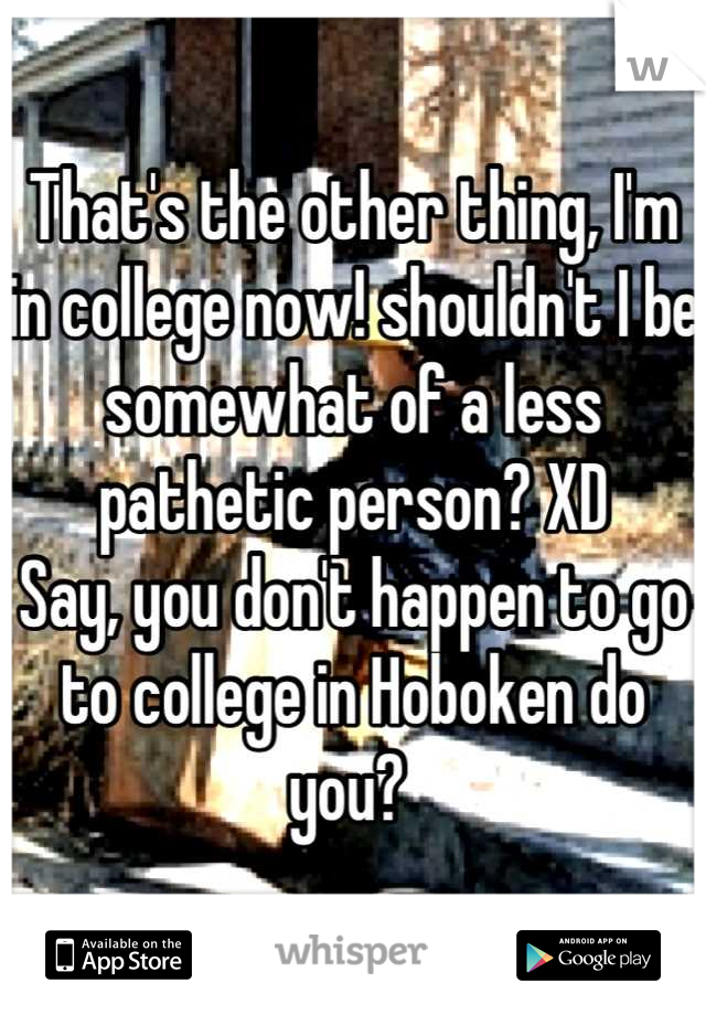 That's the other thing, I'm in college now! shouldn't I be somewhat of a less pathetic person? XD 
Say, you don't happen to go to college in Hoboken do you? 