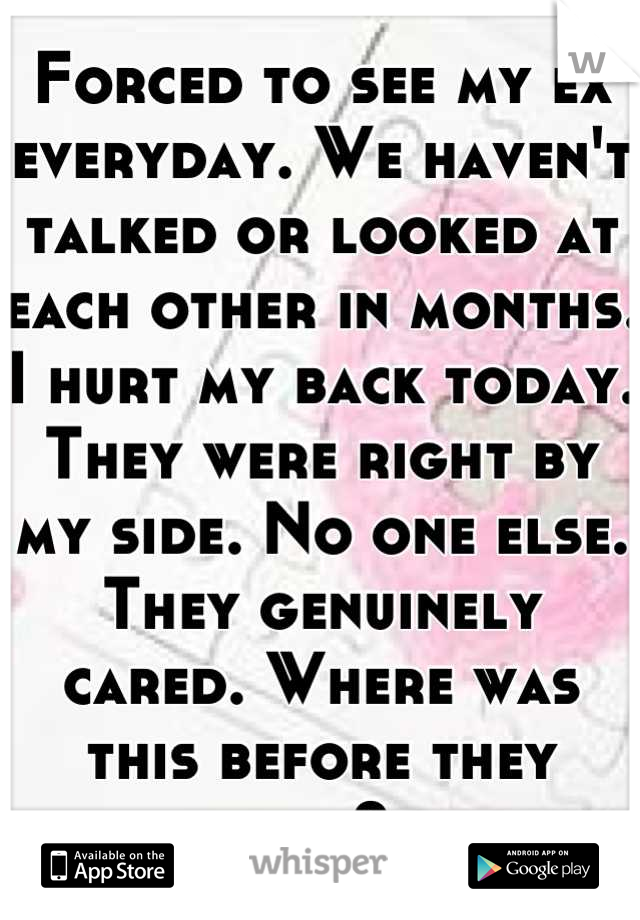 Forced to see my ex everyday. We haven't talked or looked at each other in months. I hurt my back today. They were right by my side. No one else. They genuinely cared. Where was this before they left? 