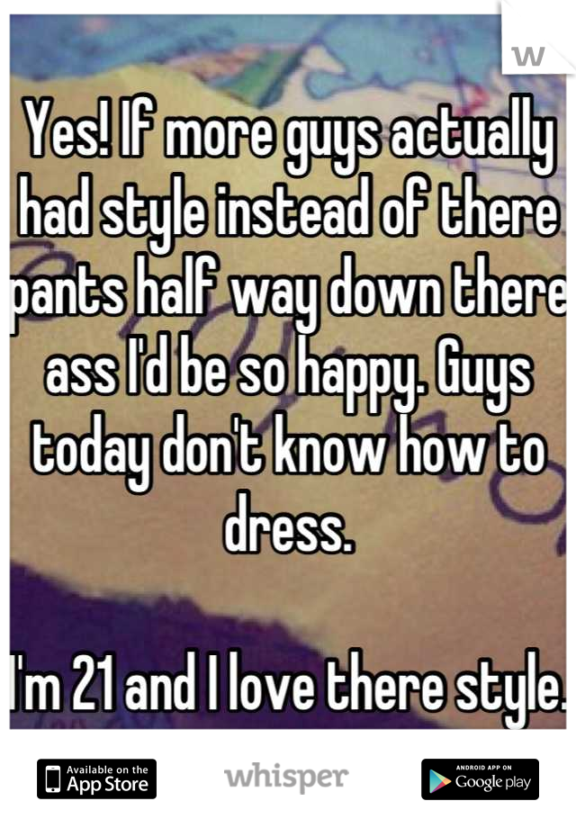 Yes! If more guys actually had style instead of there pants half way down there ass I'd be so happy. Guys today don't know how to dress.

I'm 21 and I love there style. 