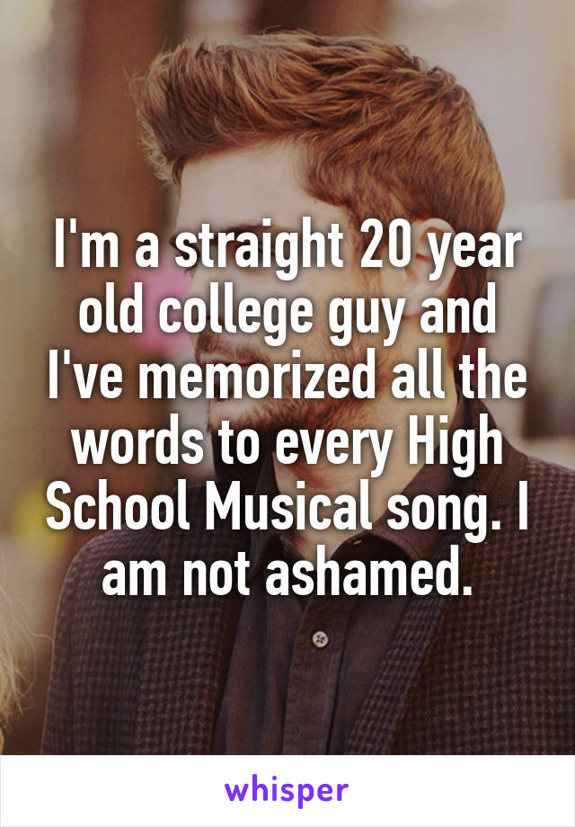 I'm a straight 20 year old college guy and I've memorized all the words to every High School Musical song. I am not ashamed.