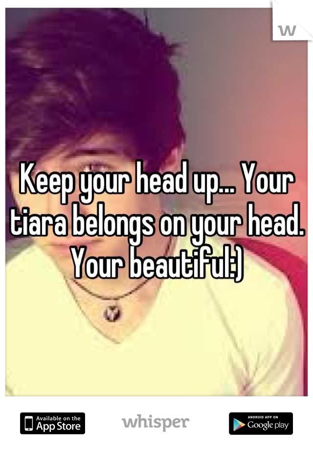 Keep your head up... Your tiara belongs on your head. Your beautiful:)