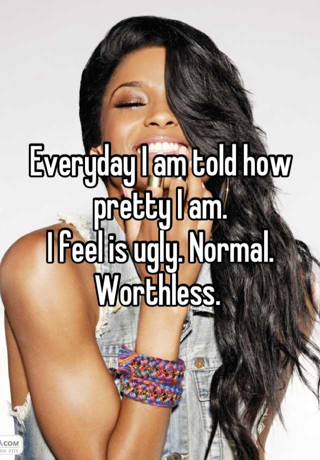 Everyday I am told how pretty I am. 
I feel is ugly. Normal. Worthless. 