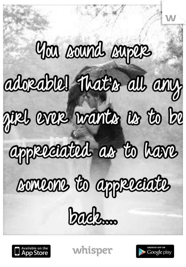 You sound super adorable! That's all any girl ever wants is to be appreciated as to have someone to appreciate back....