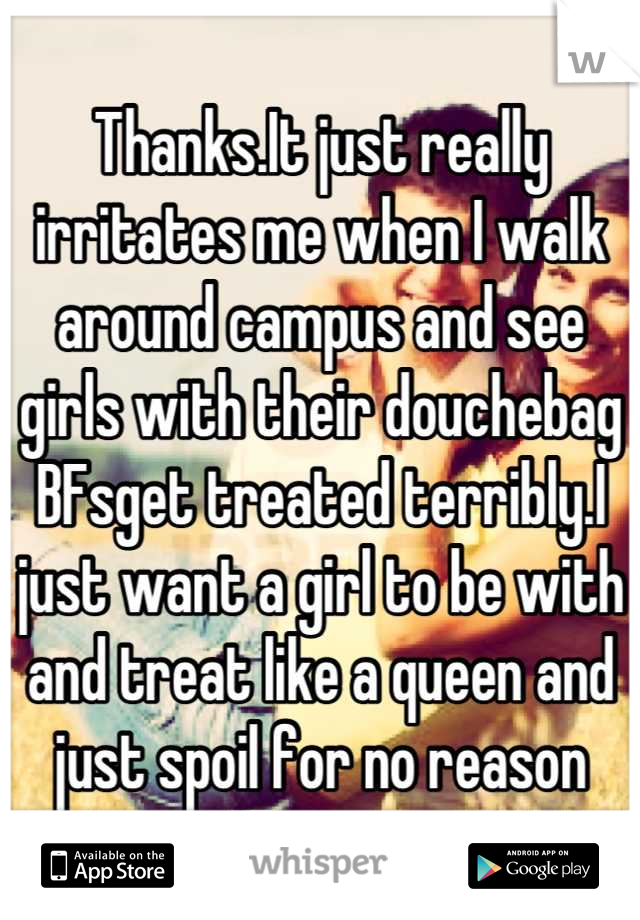 Thanks.It just really irritates me when I walk around campus and see girls with their douchebag BFsget treated terribly.I just want a girl to be with and treat like a queen and just spoil for no reason