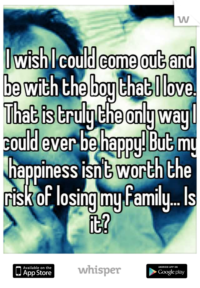 I wish I could come out and be with the boy that I love. That is truly the only way I could ever be happy! But my happiness isn't worth the risk of losing my family... Is it?