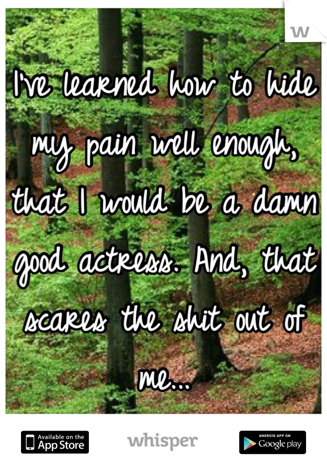 I've learned how to hide my pain well enough, that I would be a damn good actress. And, that scares the shit out of me...