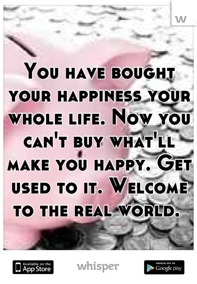 You have bought your happiness your whole life. Now you can't buy what'll make you happy. Get used to it. Welcome to the real world. 