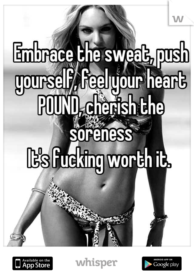 Embrace the sweat, push yourself, feel your heart POUND, cherish the soreness
It's fucking worth it. 