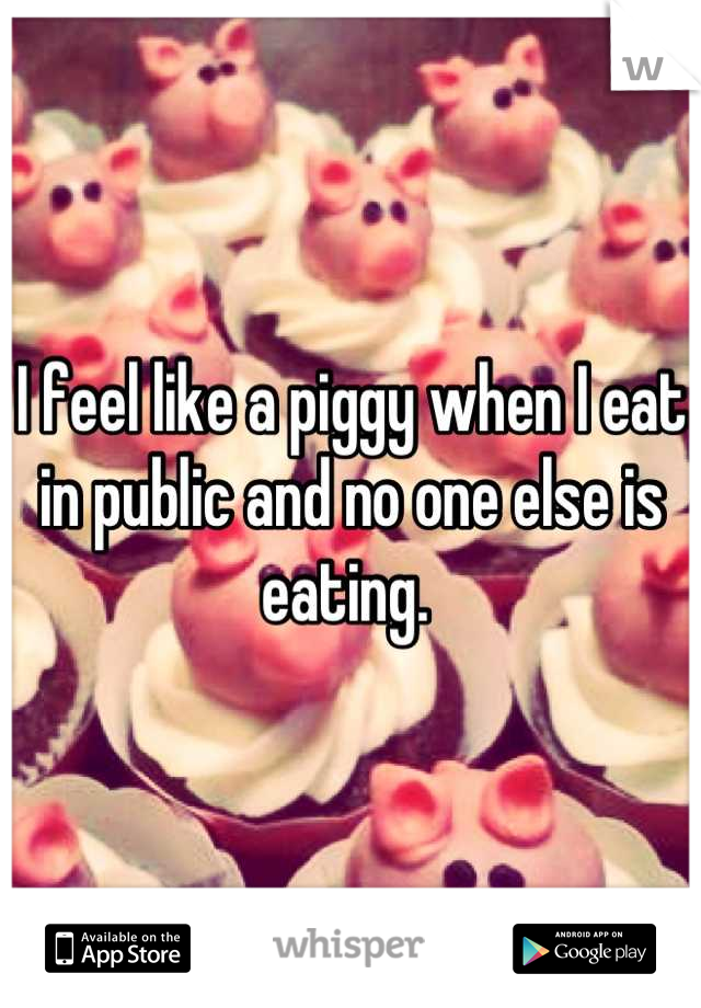 I feel like a piggy when I eat in public and no one else is eating. 
