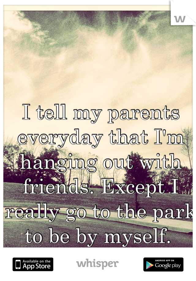 I tell my parents everyday that I'm hanging out with friends. Except I really go to the park to be by myself. 