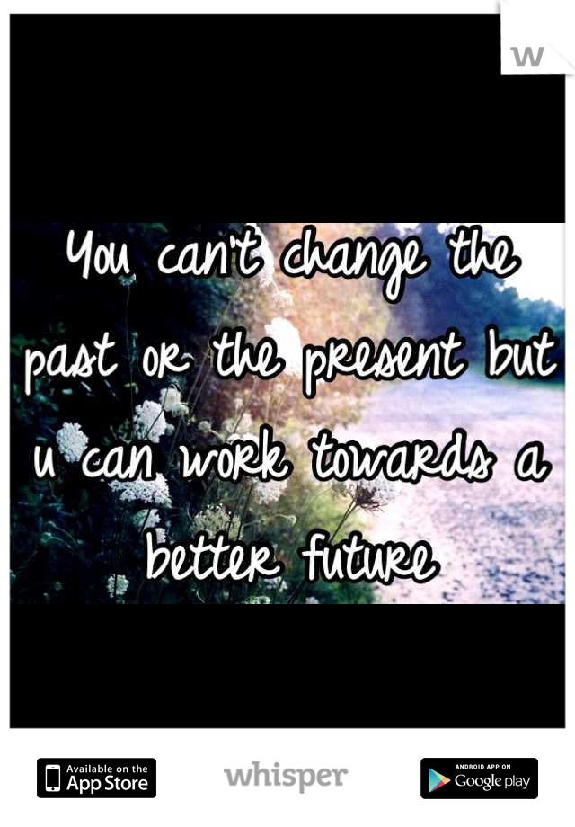 You can't change the past or the present but u can work towards a better future