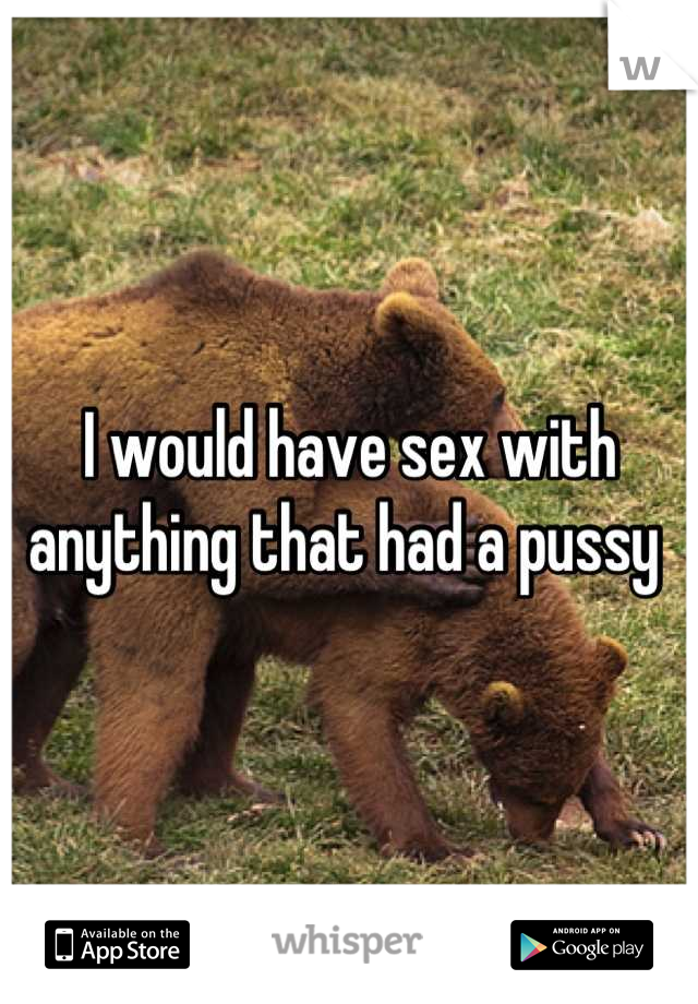 I would have sex with anything that had a pussy 