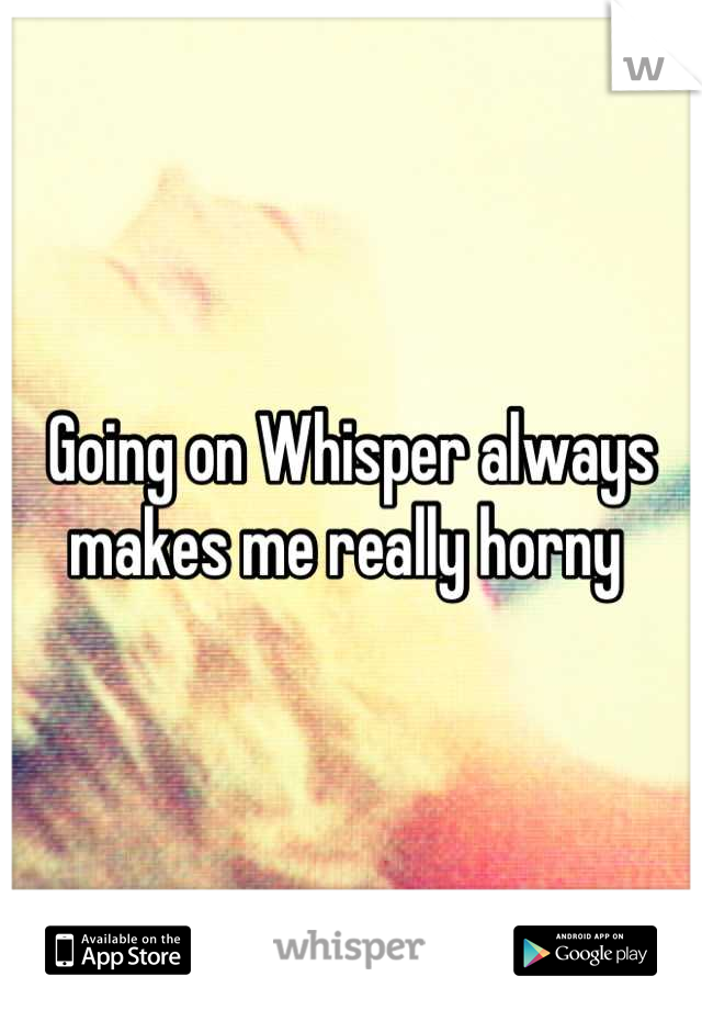Going on Whisper always makes me really horny 