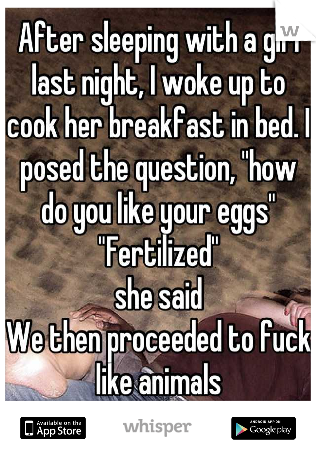 After sleeping with a girl last night, I woke up to cook her breakfast in bed. I posed the question, "how do you like your eggs" 
"Fertilized" 
she said
We then proceeded to fuck like animals