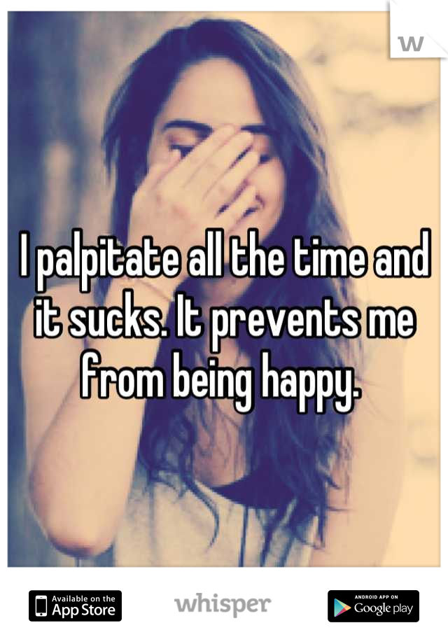 I palpitate all the time and it sucks. It prevents me from being happy. 
