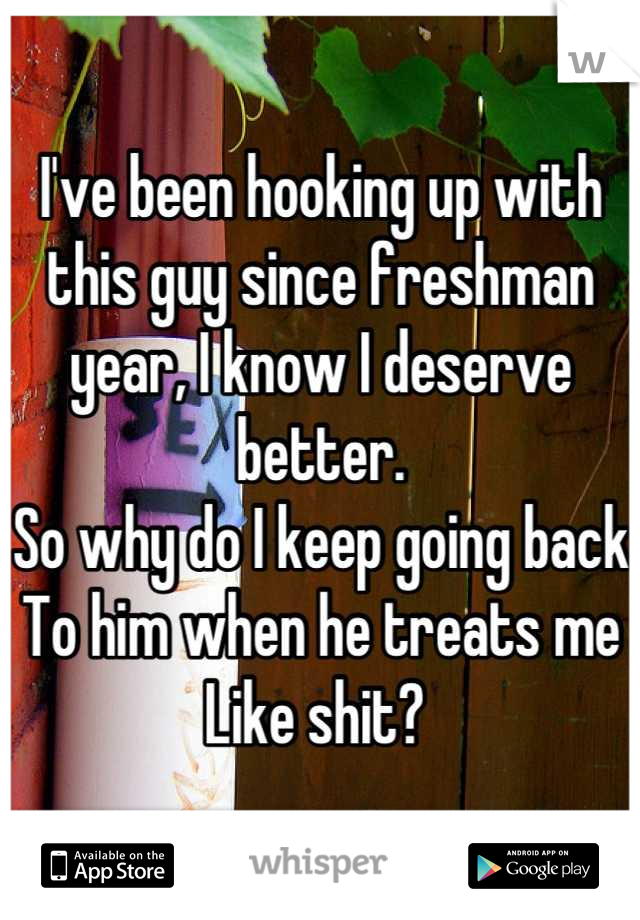 I've been hooking up with this guy since freshman year, I know I deserve better. 
So why do I keep going back
To him when he treats me
Like shit? 