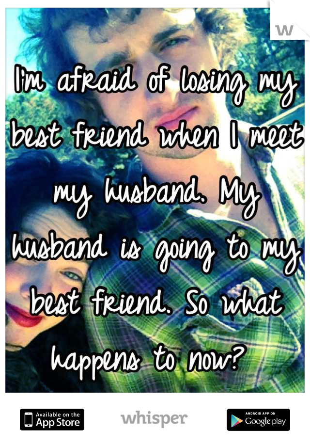 I'm afraid of losing my best friend when I meet my husband. My husband is going to my best friend. So what happens to now? 
