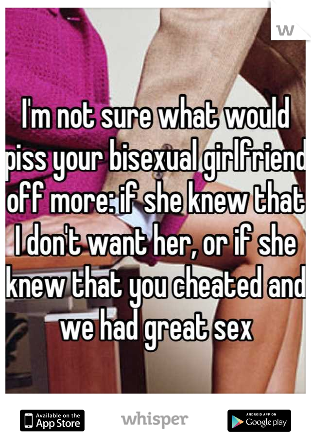 I'm not sure what would piss your bisexual girlfriend off more: if she knew that I don't want her, or if she knew that you cheated and we had great sex
