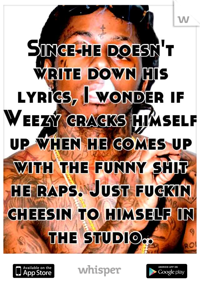 Since he doesn't write down his lyrics, I wonder if Weezy cracks himself up when he comes up with the funny shit he raps. Just fuckin cheesin to himself in the studio..