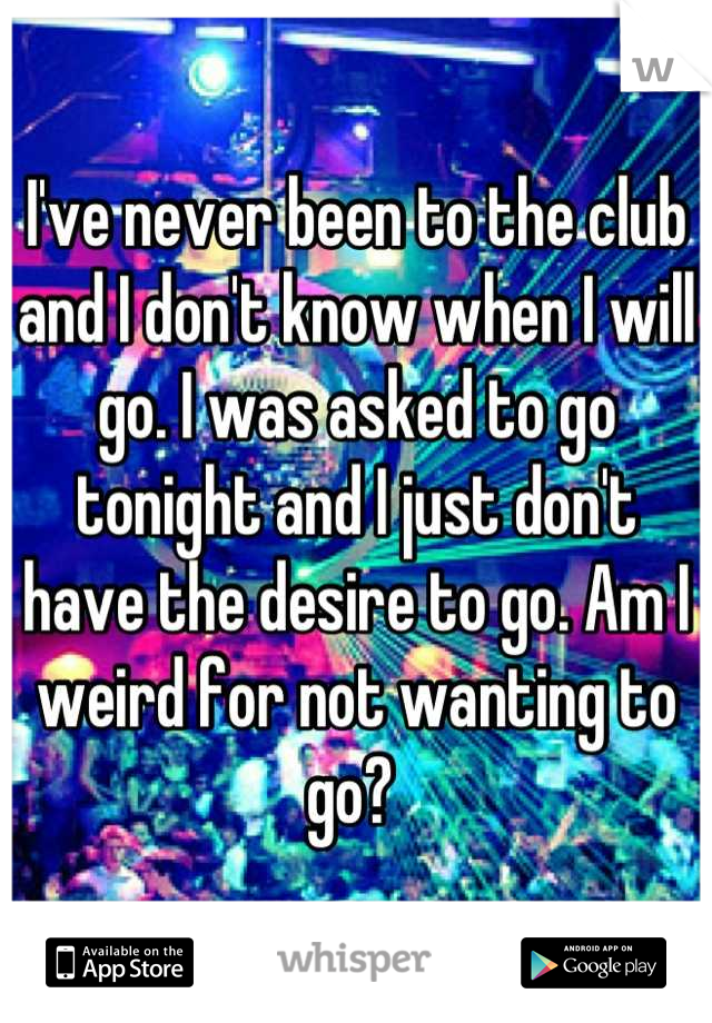 I've never been to the club and I don't know when I will go. I was asked to go tonight and I just don't have the desire to go. Am I weird for not wanting to go? 