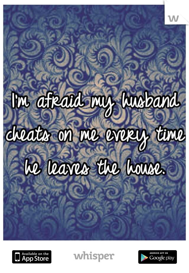I'm afraid my husband cheats on me every time he leaves the house.