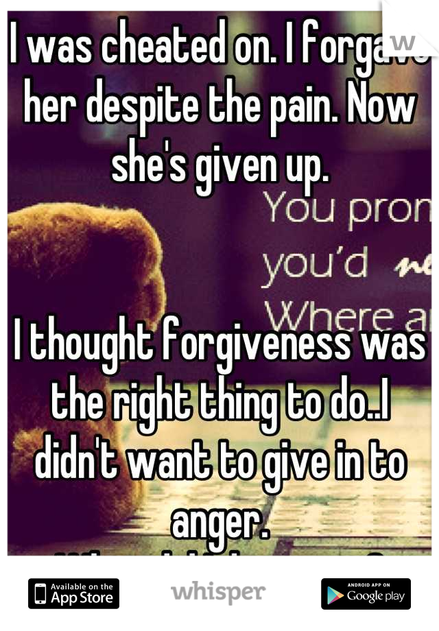 I was cheated on. I forgave her despite the pain. Now she's given up.


I thought forgiveness was the right thing to do..I didn't want to give in to anger.
What did I do wrong?