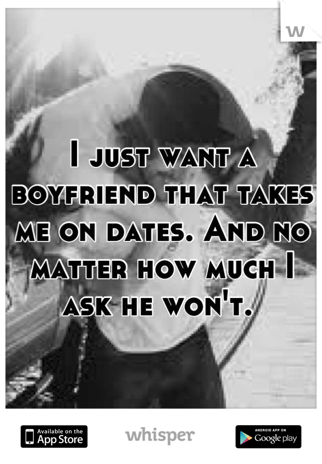 I just want a boyfriend that takes me on dates. And no matter how much I ask he won't. 