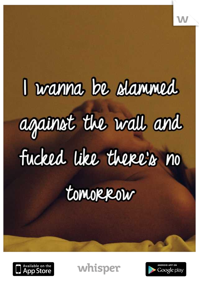 I wanna be slammed against the wall and fucked like there's no tomorrow