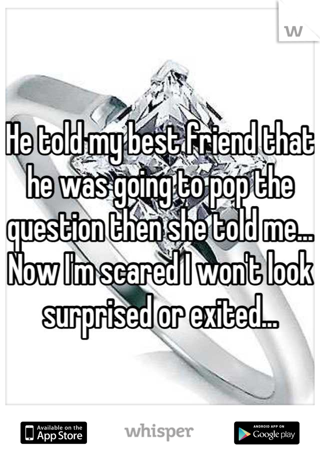 He told my best friend that he was going to pop the question then she told me... Now I'm scared I won't look surprised or exited...