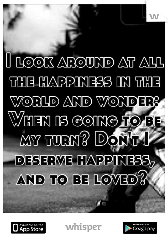 I look around at all the happiness in the world and wonder: When is going to be my turn? Don't I deserve happiness, and to be loved? 