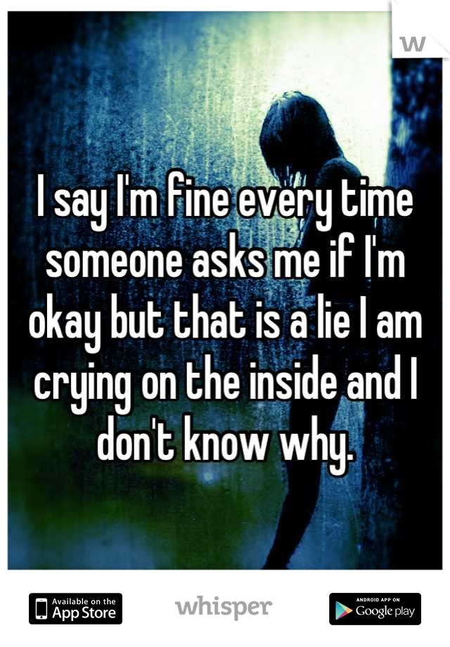 I say I'm fine every time someone asks me if I'm okay but that is a lie I am crying on the inside and I don't know why.