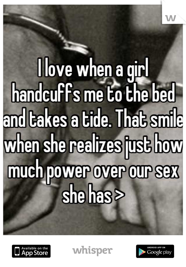 I love when a girl handcuffs me to the bed and takes a tide. That smile when she realizes just how much power over our sex she has >
