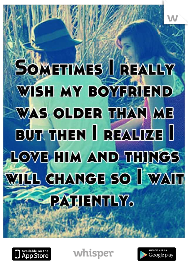 Sometimes I really wish my boyfriend was older than me but then I realize I love him and things will change so I wait patiently. 