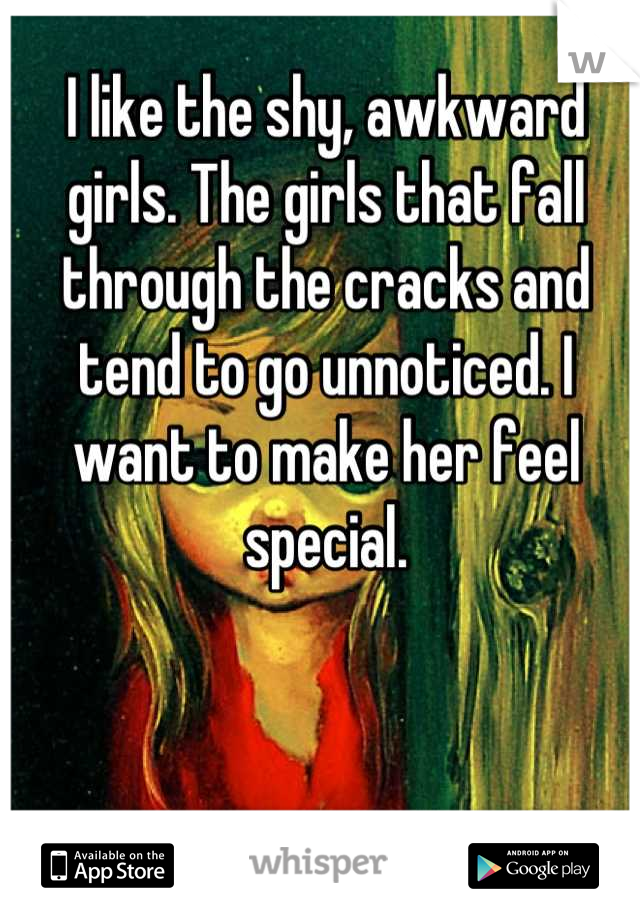 I like the shy, awkward girls. The girls that fall through the cracks and tend to go unnoticed. I want to make her feel special.