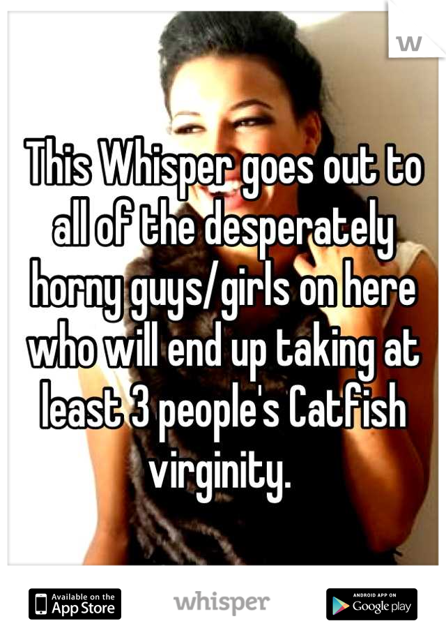 This Whisper goes out to all of the desperately horny guys/girls on here who will end up taking at least 3 people's Catfish virginity. 