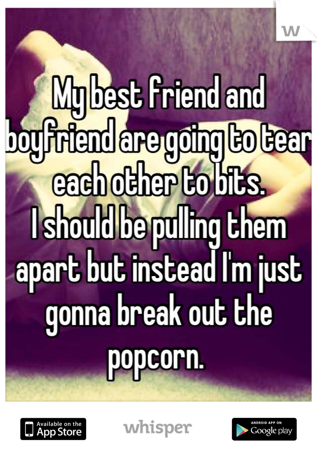My best friend and boyfriend are going to tear each other to bits. 
I should be pulling them apart but instead I'm just gonna break out the popcorn. 