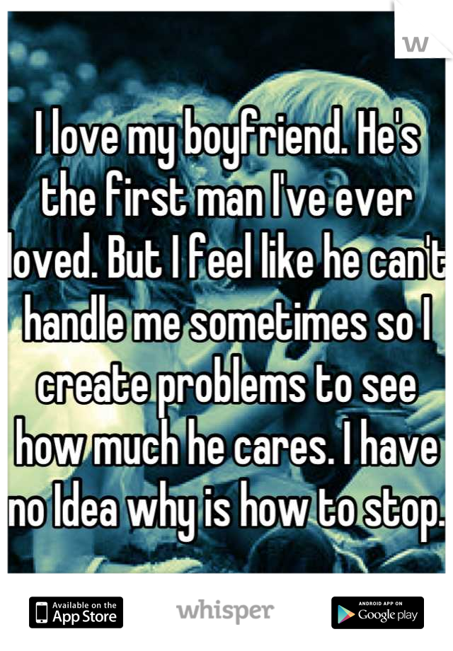 I love my boyfriend. He's the first man I've ever loved. But I feel like he can't handle me sometimes so I create problems to see how much he cares. I have no Idea why is how to stop.