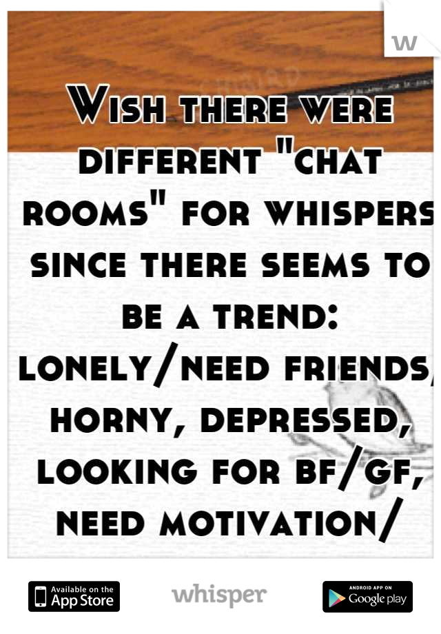 Wish there were different "chat rooms" for whispers since there seems to be a trend: lonely/need friends, horny, depressed, looking for bf/gf, need motivation/ approval