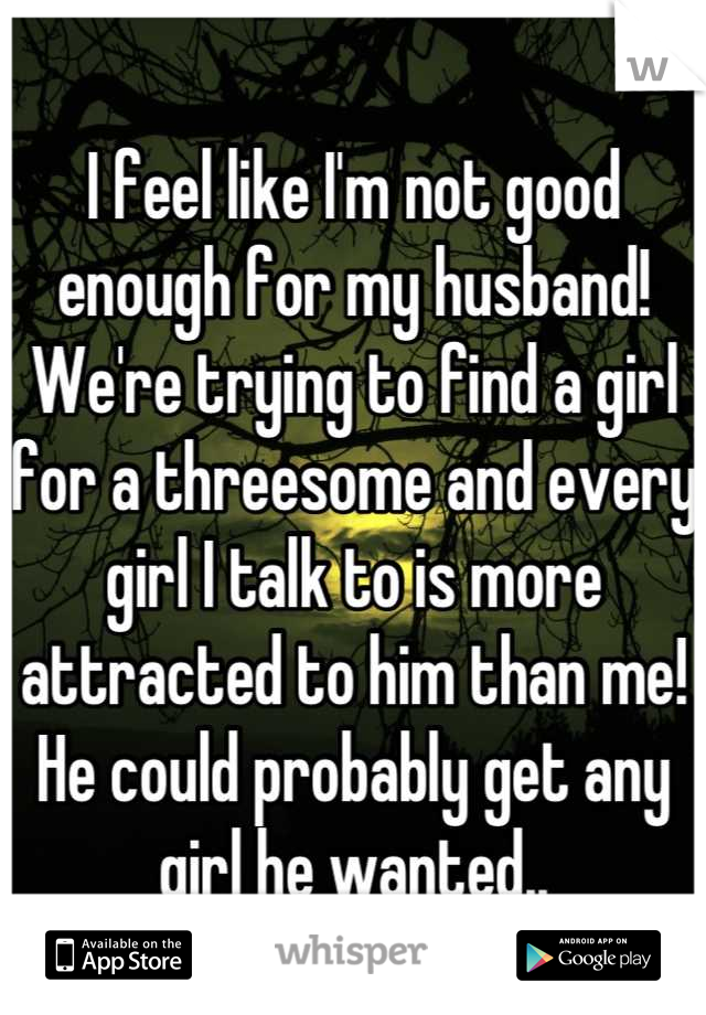 I feel like I'm not good enough for my husband! We're trying to find a girl for a threesome and every girl I talk to is more attracted to him than me! He could probably get any girl he wanted..